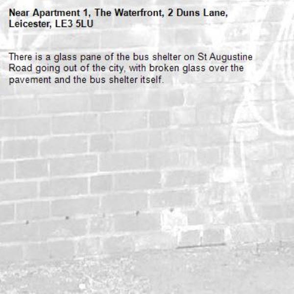 There is a glass pane of the bus shelter on St Augustine Road going out of the city, with broken glass over the pavement and the bus shelter itself. -Apartment 1, The Waterfront, 2 Duns Lane, Leicester, LE3 5LU