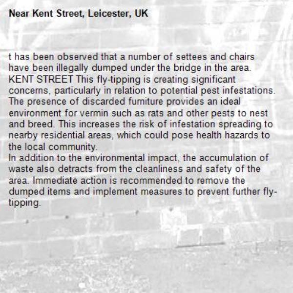 t has been observed that a number of settees and chairs have been illegally dumped under the bridge in the area. KENT STREET This fly-tipping is creating significant concerns, particularly in relation to potential pest infestations.
The presence of discarded furniture provides an ideal environment for vermin such as rats and other pests to nest and breed. This increases the risk of infestation spreading to nearby residential areas, which could pose health hazards to the local community.
In addition to the environmental impact, the accumulation of waste also detracts from the cleanliness and safety of the area. Immediate action is recommended to remove the dumped items and implement measures to prevent further fly-tipping.-Kent Street, Leicester, UK