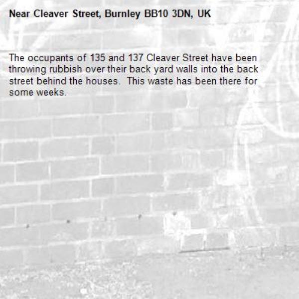 The occupants of 135 and 137 Cleaver Street have been throwing rubbish over their back yard walls into the back street behind the houses.  This waste has been there for some weeks.-Cleaver Street, Burnley BB10 3DN, UK