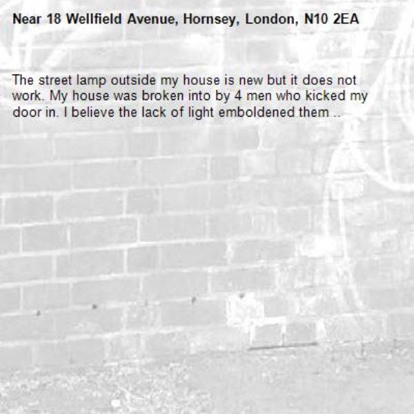 The street lamp outside my house is new but it does not work. My house was broken into by 4 men who kicked my door in. I believe the lack of light emboldened them ..-18 Wellfield Avenue, Hornsey, London, N10 2EA