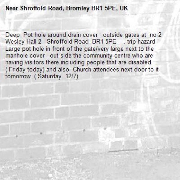 Deep  Pot hole around drain cover   outside gates at  no 2 Wesley Hall 2   Shroffold Road  BR1 5PE    . trip hazard
Large pot hole in front of the gate/very large next to the manhole cover   out side the community centre who are having visitors there including people that are disabled  ( Friday today) and also  Church attendees next door to it tomorrow  ( Saturday  12/7)-Shroffold Road, Bromley BR1 5PE, UK