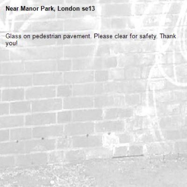 Glass on pedestrian pavement. Please clear for safety. Thank you! -Manor Park, London se13