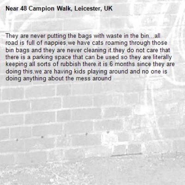 They are never putting the bags with waste in the bin...all road is full of nappies,we have cats roaming through those bin bags and they are never cleaning it.they do not care that there is a parking space that can be used so they are literally keeping all sorts of rubbish there.it is 6 months since they are doing this.we are having kids playing around and no one is doing anything about the mess around-48 Campion Walk, Leicester, UK