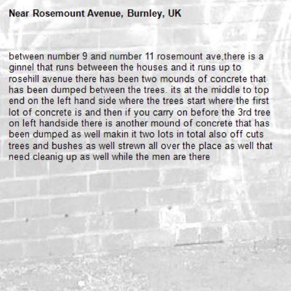 between number 9 and number 11 rosemount ave,there is a ginnel that runs betweeen the houses and it runs up to rosehill avenue there has been two mounds of concrete that has been dumped between the trees. its at the middle to top end on the left hand side where the trees start where the first lot of concrete is and then if you carry on before the 3rd tree on left handside there is another mound of concrete that has been dumped as well makin it two lots in total also off cuts trees and bushes as well strewn all over the place as well that need cleanig up as well while the men are there-Rosemount Avenue, Burnley, UK