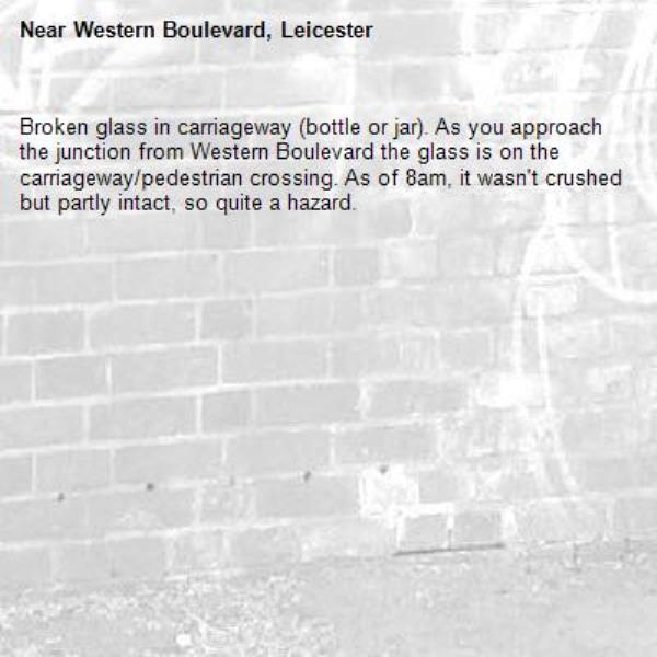 Broken glass in carriageway (bottle or jar). As you approach the junction from Western Boulevard the glass is on the carriageway/pedestrian crossing. As of 8am, it wasn&#39;t crushed but partly intact, so quite a hazard.-Western Boulevard, Leicester