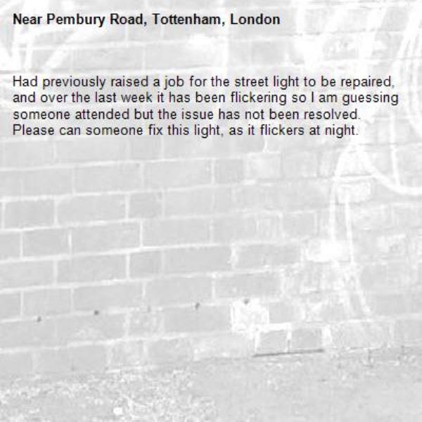 Had previously raised a job for the street light to be repaired, and over the last week it has been flickering so I am guessing someone attended but the issue has not been resolved. Please can someone fix this light, as it flickers at night.-Pembury Road, Tottenham, London