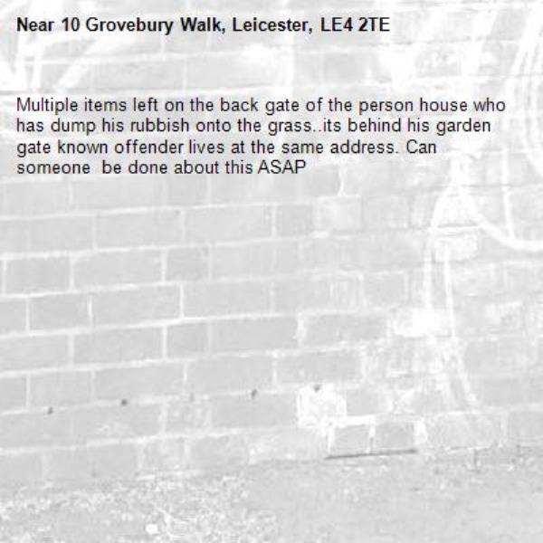 Multiple items left on the back gate of the person house who has dump his rubbish onto the grass..its behind his garden gate known offender lives at the same address. Can someone  be done about this ASAP-10 Grovebury Walk, Leicester, LE4 2TE