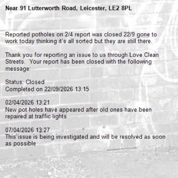 Reported potholes on 2/4 report was closed 22/9 gone to work today thinking it’s all sorted but they are still there. 

Thank you for reporting an issue to us through Love Clean Streets.  Your report has been closed with the following message:

Status: Closed
Completed on 22/09/2026 13:15

02/04/2026 13:21
New pot holes have appeared after old ones have been repaired at traffic lights

07/04/2026 13:27
This issue is being investigated and will be resolved as soon as possible-91 Lutterworth Road, Leicester, LE2 8PL