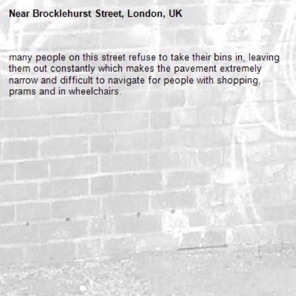 many people on this street refuse to take their bins in, leaving them out constantly which makes the pavement extremely narrow and difficult to navigate for people with shopping, prams and in wheelchairs.-Brocklehurst Street, London, UK