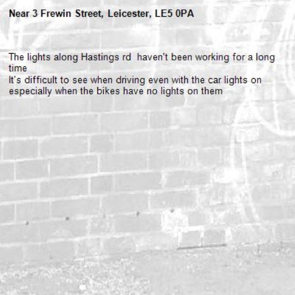 The lights along Hastings rd  haven't been working for a long time 
It's difficult to see when driving even with the car lights on especially when the bikes have no lights on them -3 Frewin Street, Leicester, LE5 0PA