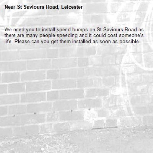 We need you to install speed bumps on St Saviours Road as there are many people speeding and it could cost someone's life. Please can you get them installed as soon as possible-St Saviours Road, Leicester