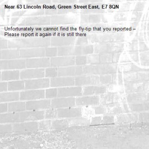 Unfortunately we cannot find the fly-tip that you reported – Please report it again if it is still there-63 Lincoln Road, Green Street East, E7 8QN