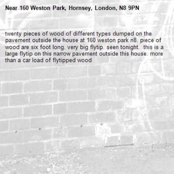 twenty pieces of wood of different types dumped on the pavement outside the house at 160 weston park n8. piece of wood are six foot long. very big flytip. seen tonight.  this is a large flytip on this narrow pavement outside this house. more than a car load of flytipped wood-160 Weston Park, Hornsey, London, N8 9PN