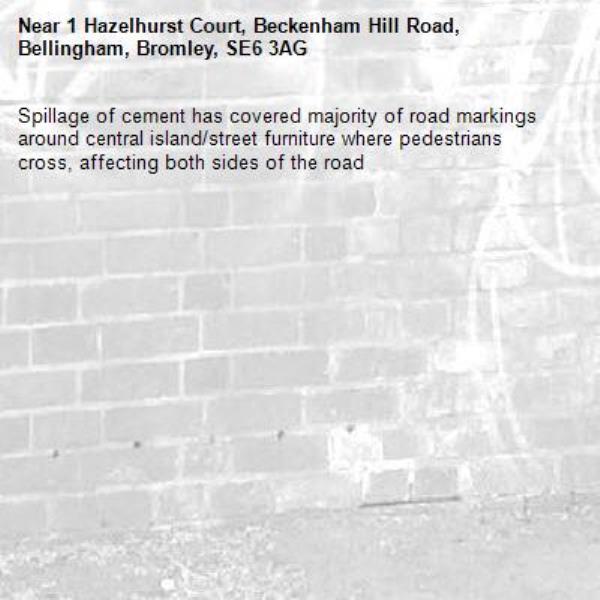 Spillage of cement has covered majority of road markings around central island/street furniture where pedestrians cross, affecting both sides of the road-1 Hazelhurst Court, Beckenham Hill Road, Bellingham, Bromley, SE6 3AG