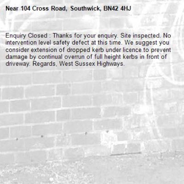 Enquiry Closed : Thanks for your enquiry. Site inspected. No intervention level safety defect at this time. We suggest you consider extension of dropped kerb under licence to prevent damage by continual overrun of full height kerbs in front of driveway. Regards, West Sussex Highways.-104 Cross Road, Southwick, BN42 4HJ