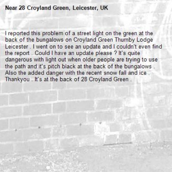 I reported this problem of a street light on the green at the back of the bungalows on Croyland Green Thurnby Lodge Leicester . I went on to see an update and I couldn't even find the report . Could I have an update please ? It's quite dangerous with light out when older people are trying to use the path and it's pitch black at the back of the bungalows . Also the added danger with the recent snow fall and ice . Thankyou . It's at the back of 28 Croyland Green .-28 Croyland Green, Leicester, UK