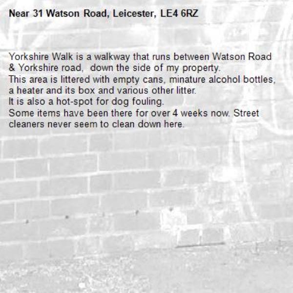 Yorkshire Walk is a walkway that runs between Watson Road &amp; Yorkshire road,  down the side of my property. 
This area is littered with empty cans, minature alcohol bottles, a heater and its box and various other litter.
It is also a hot-spot for dog fouling.
Some items have been there for over 4 weeks now. Street cleaners never seem to clean down here.-31 Watson Road, Leicester, LE4 6RZ