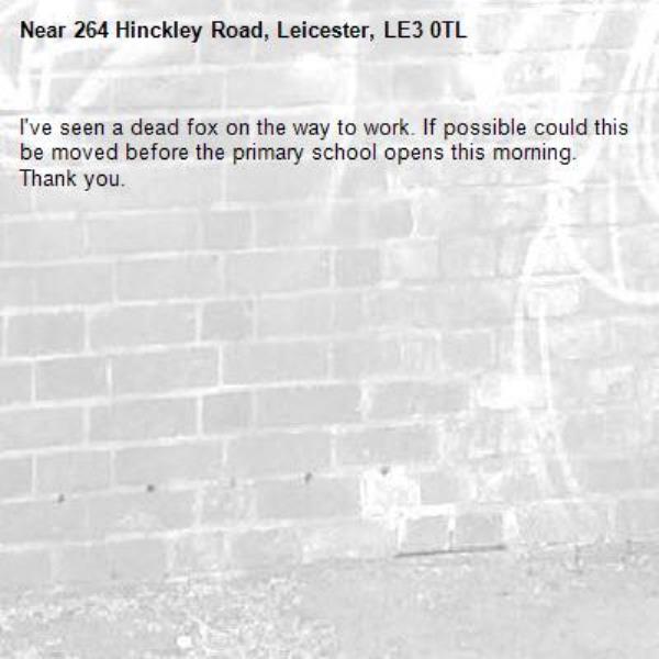 I've seen a dead fox on the way to work. If possible could this be moved before the primary school opens this morning. Thank you. -264 Hinckley Road, Leicester, LE3 0TL
