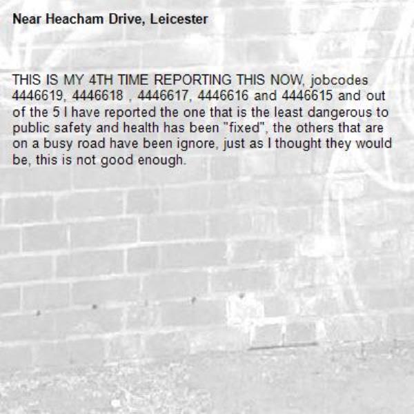 THIS IS MY 4TH TIME REPORTING THIS NOW, jobcodes 4446619, 4446618 , 4446617, 4446616 and 4446615 and out of the 5 I have reported the one that is the least dangerous to public safety and health has been "fixed", the others that are on a busy road have been ignore, just as I thought they would be, this is not good enough.  -Heacham Drive, Leicester