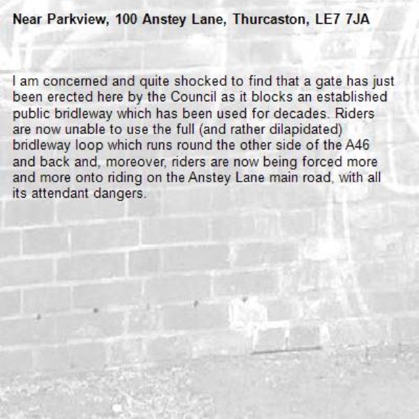 I am concerned and quite shocked to find that a gate has just been erected here by the Council as it blocks an established public bridleway which has been used for decades. Riders are now unable to use the full (and rather dilapidated) bridleway loop which runs round the other side of the A46 and back and, moreover, riders are now being forced more and more onto riding on the Anstey Lane main road, with all its attendant dangers. -Parkview, 100 Anstey Lane, Thurcaston, LE7 7JA