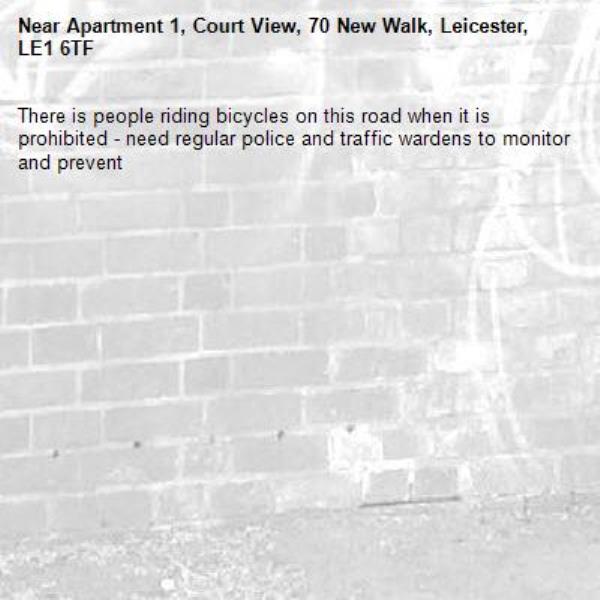 There is people riding bicycles on this road when it is prohibited - need regular police and traffic wardens to monitor and prevent -Apartment 1, Court View, 70 New Walk, Leicester, LE1 6TF