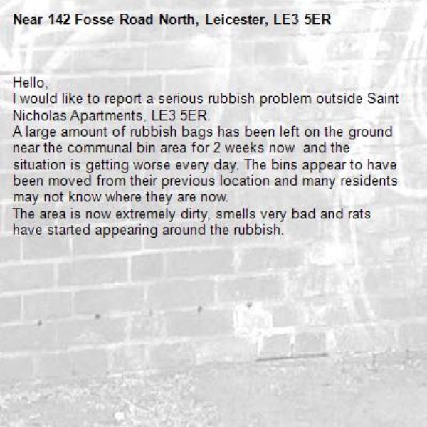 Hello,
I would like to report a serious rubbish problem outside Saint Nicholas Apartments, LE3 5ER.
A large amount of rubbish bags has been left on the ground near the communal bin area for 2 weeks now  and the situation is getting worse every day. The bins appear to have been moved from their previous location and many residents may not know where they are now.
The area is now extremely dirty, smells very bad and rats have started appearing around the rubbish. -142 Fosse Road North, Leicester, LE3 5ER