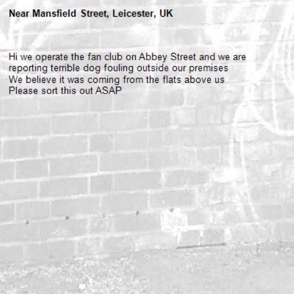 Hi we operate the fan club on Abbey Street and we are reporting terrible dog fouling outside our premises 
We believe it was coming from the flats above us 
Please sort this out ASAP -Mansfield Street, Leicester, UK