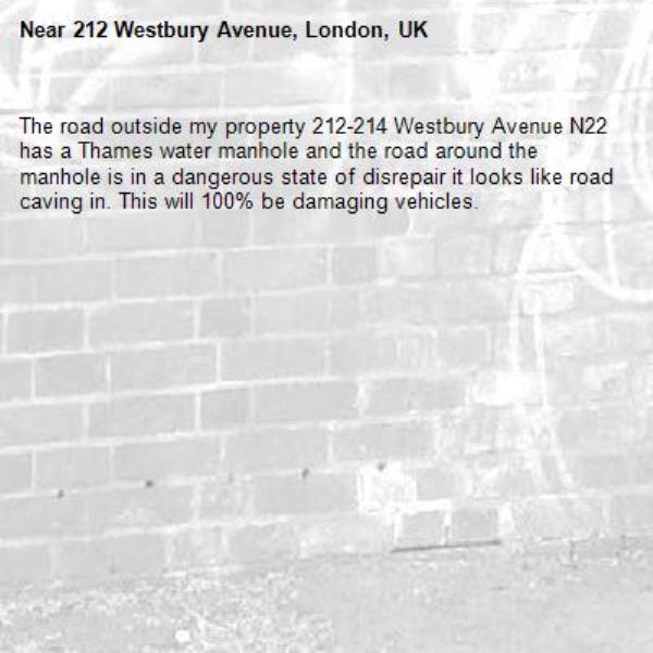 The road outside my property 212-214 Westbury Avenue N22 has a Thames water manhole and the road around the manhole is in a dangerous state of disrepair it looks like road caving in. This will 100% be damaging vehicles.-212 Westbury Avenue, London, UK