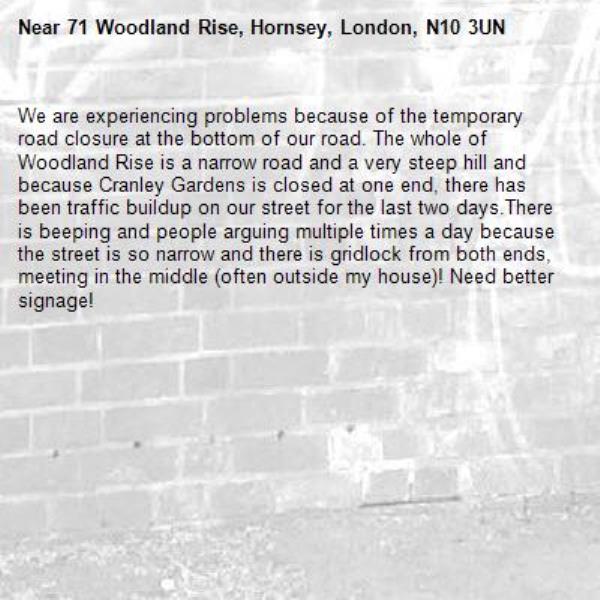 We are experiencing problems because of the temporary road closure at the bottom of our road. The whole of Woodland Rise is a narrow road and a very steep hill and because Cranley Gardens is closed at one end, there has been traffic buildup on our street for the last two days.There is beeping and people arguing multiple times a day because the street is so narrow and there is gridlock from both ends, meeting in the middle (often outside my house)! Need better signage!-71 Woodland Rise, Hornsey, London, N10 3UN