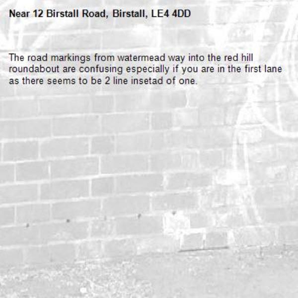 The road markings from watermead way into the red hill roundabout are confusing especially if you are in the first lane as there seems to be 2 line insetad of one. -12 Birstall Road, Birstall, LE4 4DD
