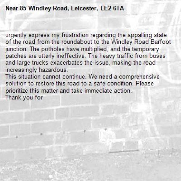 urgently express my frustration regarding the appalling state of the road from the roundabout to the Windley Road Barfoot junction. The potholes have multiplied, and the temporary patches are utterly ineffective. The heavy traffic from buses and large trucks exacerbates the issue, making the road increasingly hazardous.
This situation cannot continue. We need a comprehensive solution to restore this road to a safe condition. Please prioritize this matter and take immediate action.
Thank you for -85 Windley Road, Leicester, LE2 6TA