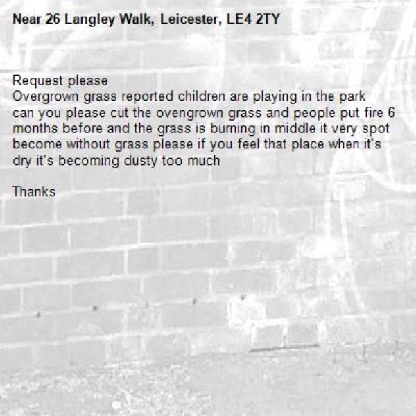 Request please 
Overgrown grass reported children are playing in the park can you please cut the ovengrown grass and people put fire 6 months before and the grass is burning in middle it very spot become without grass please if you feel that place when it's dry it's becoming dusty too much 

Thanks 

-26 Langley Walk, Leicester, LE4 2TY
