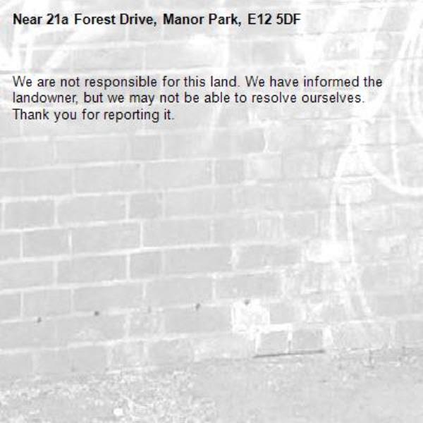 We are not responsible for this land. We have informed the landowner, but we may not be able to resolve ourselves. Thank you for reporting it.-21a Forest Drive, Manor Park, E12 5DF