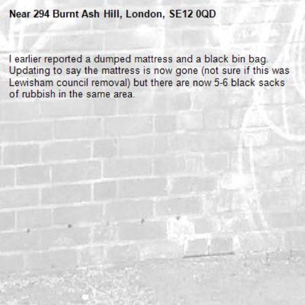 I earlier reported a dumped mattress and a black bin bag. Updating to say the mattress is now gone (not sure if this was Lewisham council removal) but there are now 5-6 black sacks of rubbish in the same area. -294 Burnt Ash Hill, London, SE12 0QD