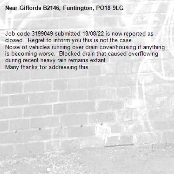Job code 3199049 submitted 18/08/22 is now reported as closed.  Regret to inform you this is not the case.
Noise of vehicles running over drain cover/housing if anything is becoming worse.  Blocked drain that caused overflowing during recent heavy rain remains extant.
Many thanks for addressing this.-Giffords B2146, Funtington, PO18 9LG