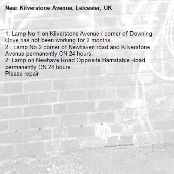 1: Lamp No 1 on Kilverstone Avenue / corner of Downing Drive has not been working for 2 months.
2 : Lamp No 2 corner of Newhaven road and Kilverstone Avenue permanently ON 24 hours.
2: Lamp on Newhave Road Opposite Barnstable Road permanently ON 24 hours:
Please repair-Kilverstone Avenue, Leicester, UK