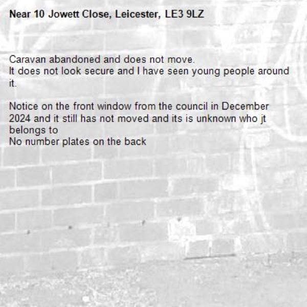 Caravan abandoned and does not move.
It does not look secure and I have seen young people around it.

Notice on the front window from the council in December 2024 and it still has not moved and its is unknown who jt belongs to
No number plates on the back-10 Jowett Close, Leicester, LE3 9LZ
