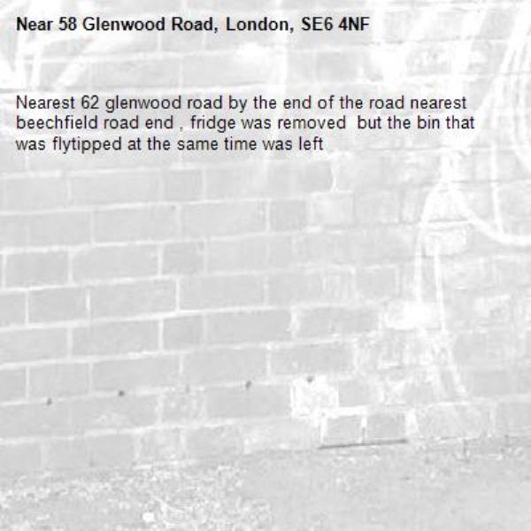 Nearest 62 glenwood road by the end of the road nearest beechfield road end , fridge was removed  but the bin that was flytipped at the same time was left -58 Glenwood Road, London, SE6 4NF