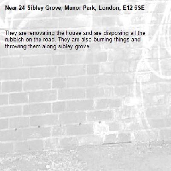 They are renovating the house and are disposing all the rubbish on the road. They are also burning things and throwing them along sibley grove. -24 Sibley Grove, Manor Park, London, E12 6SE