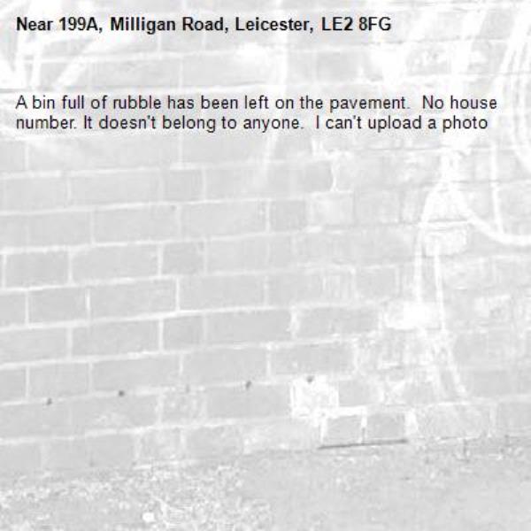 A bin full of rubble has been left on the pavement.  No house number. It doesn&#39;t belong to anyone.  I can&#39;t upload a photo -199A, Milligan Road, Leicester, LE2 8FG