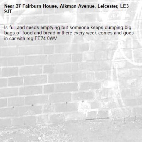 Is full and needs emptying but someone keeps dumping big bags of food and bread in there every week comes and goes in car with reg FE74 0WV-37 Fairburn House, Aikman Avenue, Leicester, LE3 9JT