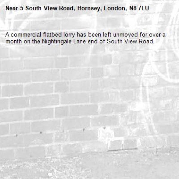 A commercial flatbed lorry has been left unmoved for over a month on the Nightingale Lane end of South View Road. -5 South View Road, Hornsey, London, N8 7LU