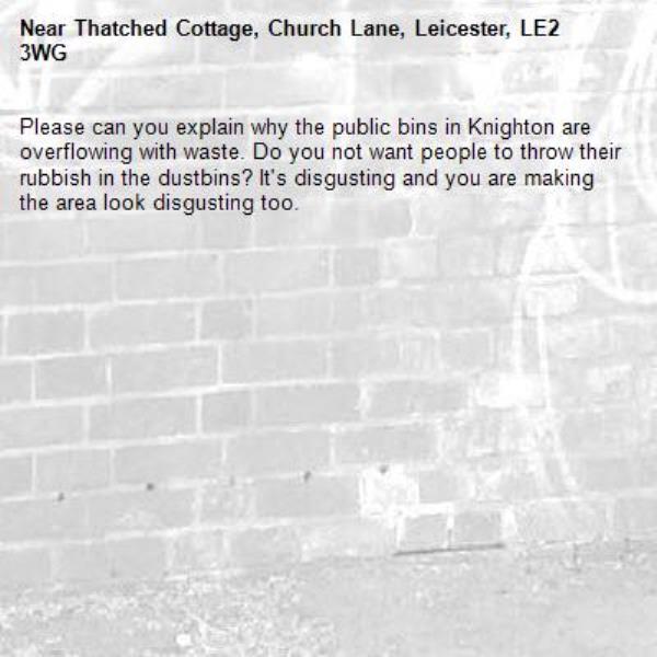 Please can you explain why the public bins in Knighton are overflowing with waste. Do you not want people to throw their rubbish in the dustbins? It&#39;s disgusting and you are making the area look disgusting too. -Thatched Cottage, Church Lane, Leicester, LE2 3WG