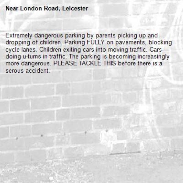 Extremely dangerous parking by parents picking up and dropping of children. Parking FULLY on pavements, blocking cycle lanes. Children exiting cars into moving traffic. Cars doing u-turns in traffic. The parking is becoming increasingly more dangerous. PLEASE TACKLE THIS before there is a serous accident.  -London Road, Leicester