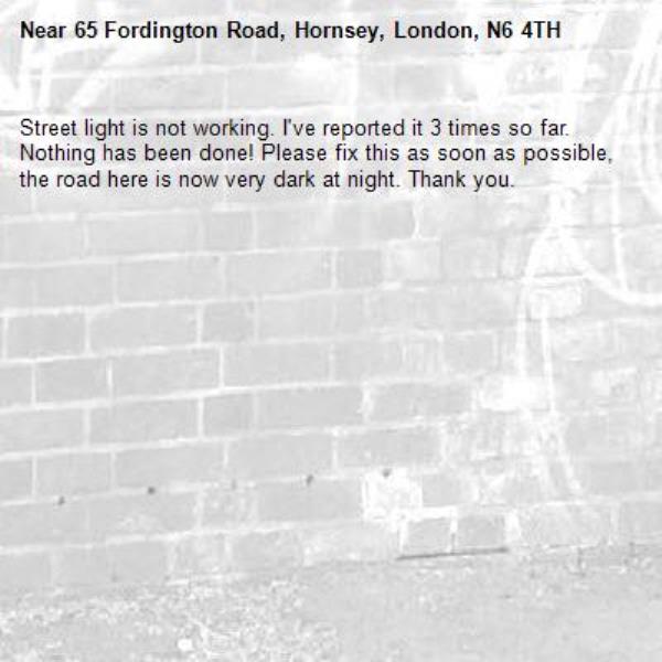 Street light is not working. I've reported it 3 times so far. Nothing has been done! Please fix this as soon as possible, the road here is now very dark at night. Thank you.-65 Fordington Road, Hornsey, London, N6 4TH