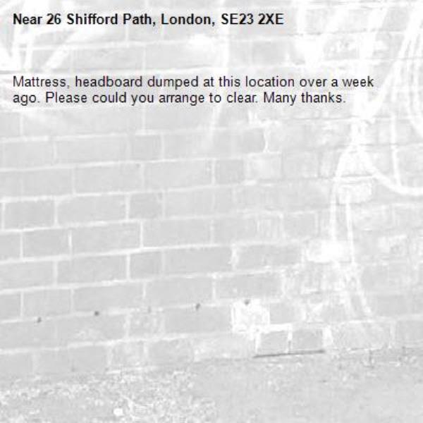 Mattress, headboard dumped at this location over a week ago. Please could you arrange to clear. Many thanks. -26 Shifford Path, London, SE23 2XE