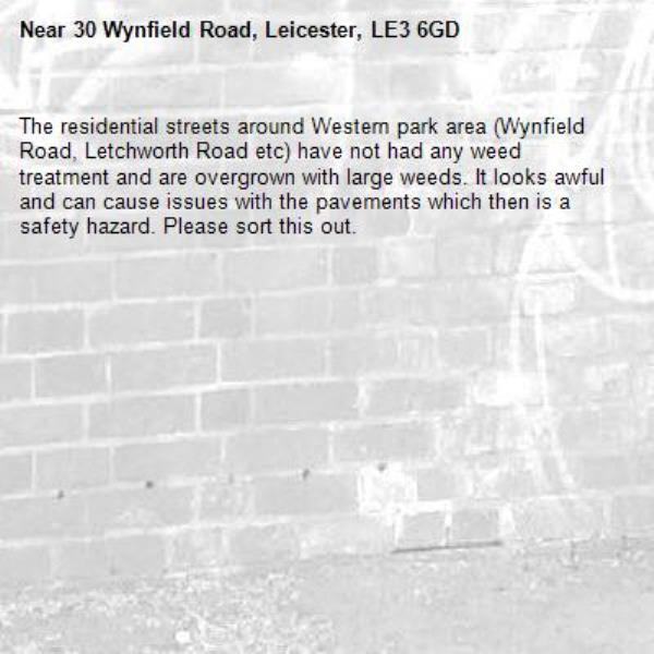 The residential streets around Western park area (Wynfield Road, Letchworth Road etc) have not had any weed treatment and are overgrown with large weeds. It looks awful and can cause issues with the pavements which then is a safety hazard. Please sort this out.-30 Wynfield Road, Leicester, LE3 6GD