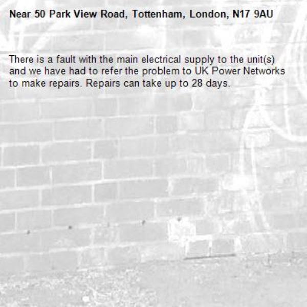 There is a fault with the main electrical supply to the unit(s) and we have had to refer the problem to UK Power Networks to make repairs. Repairs can take up to 28 days.-50 Park View Road, Tottenham, London, N17 9AU