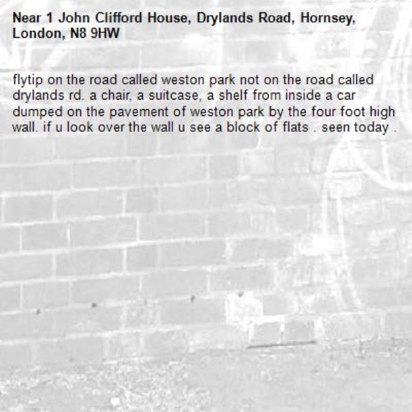 flytip on the road called weston park not on the road called drylands rd. a chair, a suitcase, a shelf from inside a car dumped on the pavement of weston park by the four foot high wall. if u look over the wall u see a block of flats . seen today . -1 John Clifford House, Drylands Road, Hornsey, London, N8 9HW