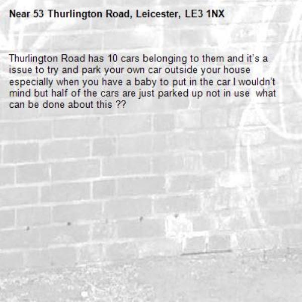 Thurlington Road has 10 cars belonging to them and it’s a issue to try and park your own car outside your house especially when you have a baby to put in the car I wouldn’t mind but half of the cars are just parked up not in use  what can be done about this ??-53 Thurlington Road, Leicester, LE3 1NX